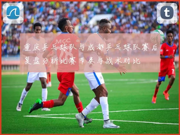 重庆乒乓球队与成都乒乓球队赛后复盘分析比赛节奏与战术对比