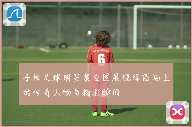 手绘足球明星集合图展现绿茵场上的传奇人物与精彩瞬间