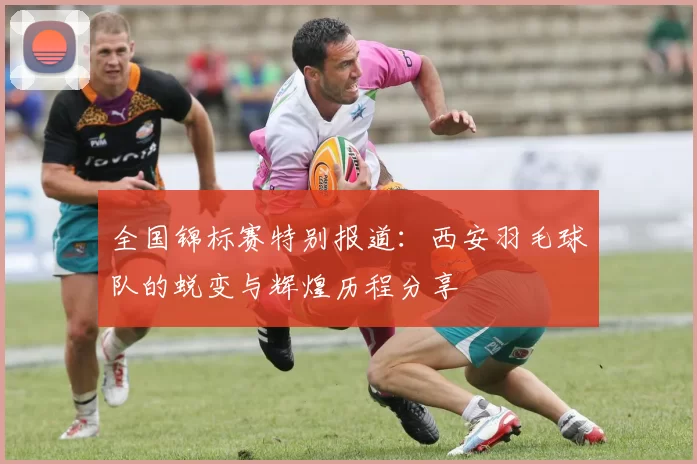 全国锦标赛特别报道：西安羽毛球队的蜕变与辉煌历程分享