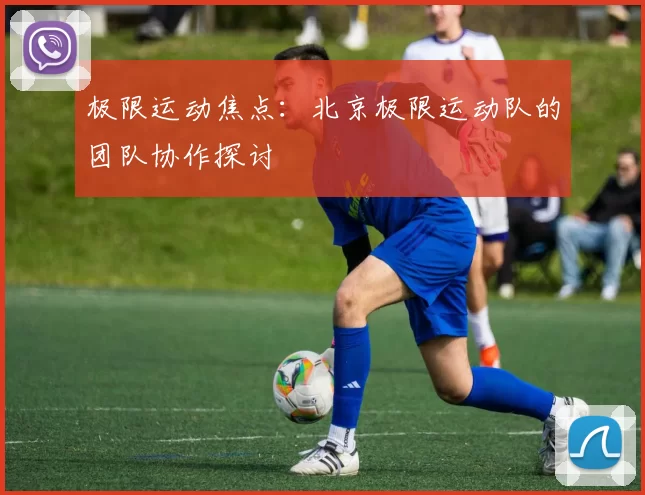 极限运动焦点：北京极限运动队的团队协作探讨