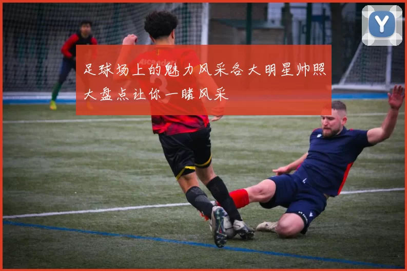足球场上的魅力风采各大明星帅照大盘点让你一睹风采