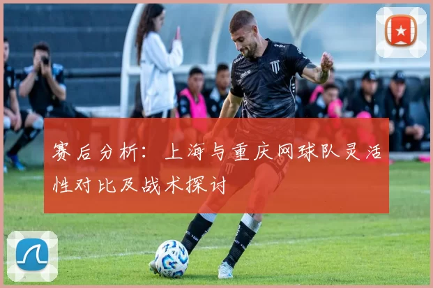 赛后分析：上海与重庆网球队灵活性对比及战术探讨