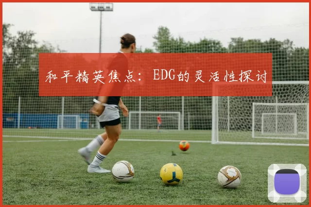 和平精英焦点：EDG的灵活性探讨