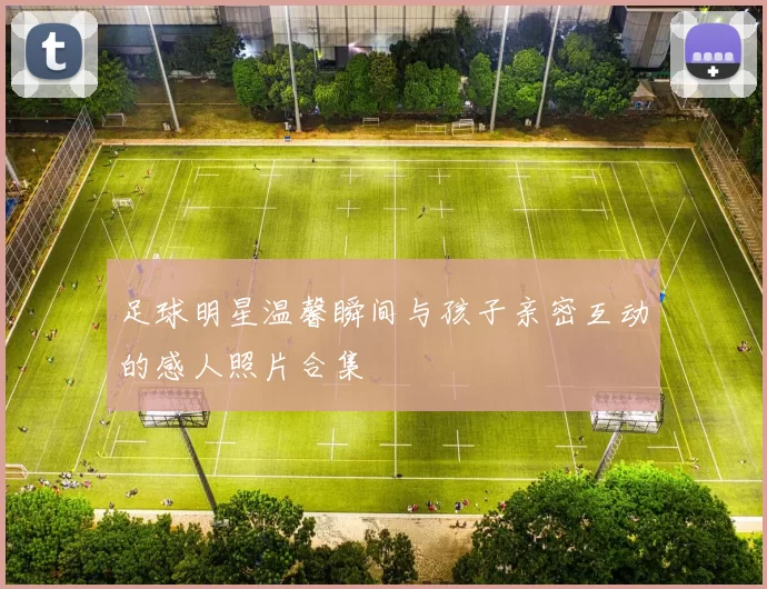 足球明星温馨瞬间与孩子亲密互动的感人照片合集