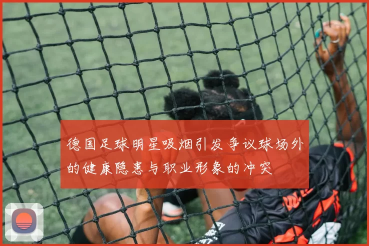 德国足球明星吸烟引发争议球场外的健康隐患与职业形象的冲突