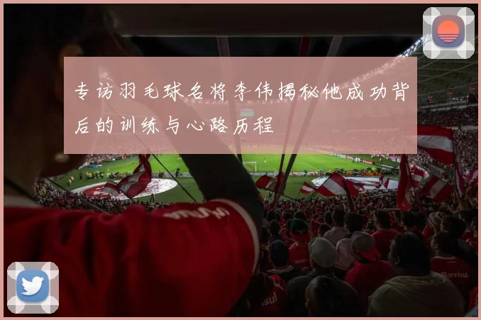 专访羽毛球名将李伟揭秘他成功背后的训练与心路历程